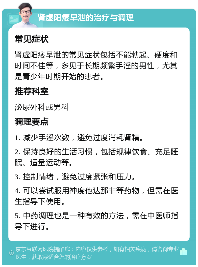 肾虚阳痿早泄的治疗与调理 常见症状 肾虚阳痿早泄的常见症状包括不能勃起、硬度和时间不佳等，多见于长期频繁手淫的男性，尤其是青少年时期开始的患者。 推荐科室 泌尿外科或男科 调理要点 1. 减少手淫次数，避免过度消耗肾精。 2. 保持良好的生活习惯，包括规律饮食、充足睡眠、适量运动等。 3. 控制情绪，避免过度紧张和压力。 4. 可以尝试服用神度他达那非等药物，但需在医生指导下使用。 5. 中药调理也是一种有效的方法，需在中医师指导下进行。