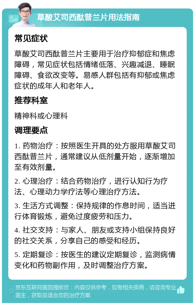 草酸艾司西酞普兰片用法指南 常见症状 草酸艾司西酞普兰片主要用于治疗抑郁症和焦虑障碍，常见症状包括情绪低落、兴趣减退、睡眠障碍、食欲改变等。易感人群包括有抑郁或焦虑症状的成年人和老年人。 推荐科室 精神科或心理科 调理要点 1. 药物治疗：按照医生开具的处方服用草酸艾司西酞普兰片，通常建议从低剂量开始，逐渐增加至有效剂量。 2. 心理治疗：结合药物治疗，进行认知行为疗法、心理动力学疗法等心理治疗方法。 3. 生活方式调整：保持规律的作息时间，适当进行体育锻炼，避免过度疲劳和压力。 4. 社交支持：与家人、朋友或支持小组保持良好的社交关系，分享自己的感受和经历。 5. 定期复诊：按医生的建议定期复诊，监测病情变化和药物副作用，及时调整治疗方案。