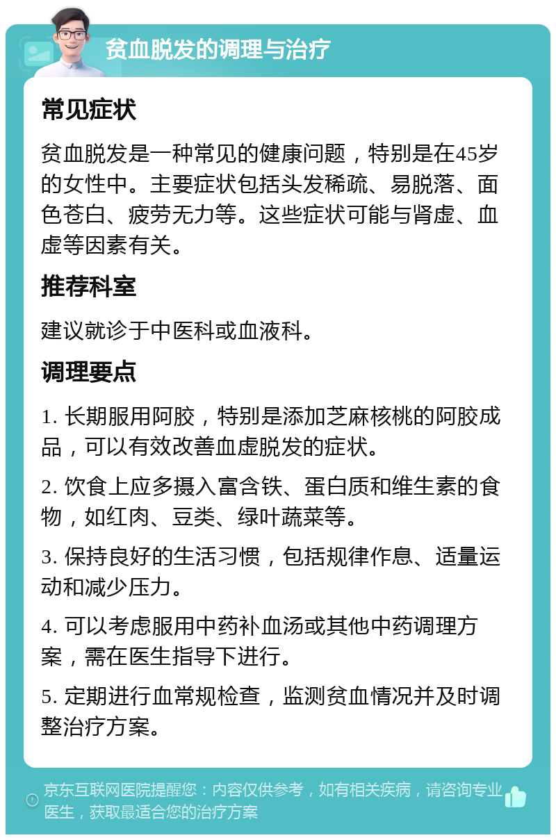 贫血脱发的调理与治疗 常见症状 贫血脱发是一种常见的健康问题，特别是在45岁的女性中。主要症状包括头发稀疏、易脱落、面色苍白、疲劳无力等。这些症状可能与肾虚、血虚等因素有关。 推荐科室 建议就诊于中医科或血液科。 调理要点 1. 长期服用阿胶，特别是添加芝麻核桃的阿胶成品，可以有效改善血虚脱发的症状。 2. 饮食上应多摄入富含铁、蛋白质和维生素的食物，如红肉、豆类、绿叶蔬菜等。 3. 保持良好的生活习惯，包括规律作息、适量运动和减少压力。 4. 可以考虑服用中药补血汤或其他中药调理方案，需在医生指导下进行。 5. 定期进行血常规检查，监测贫血情况并及时调整治疗方案。