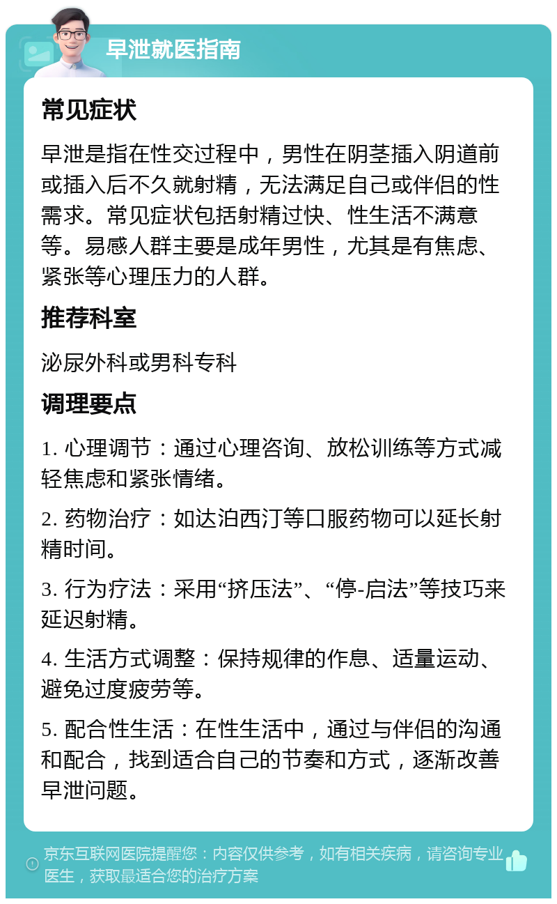 早泄就医指南 常见症状 早泄是指在性交过程中，男性在阴茎插入阴道前或插入后不久就射精，无法满足自己或伴侣的性需求。常见症状包括射精过快、性生活不满意等。易感人群主要是成年男性，尤其是有焦虑、紧张等心理压力的人群。 推荐科室 泌尿外科或男科专科 调理要点 1. 心理调节：通过心理咨询、放松训练等方式减轻焦虑和紧张情绪。 2. 药物治疗：如达泊西汀等口服药物可以延长射精时间。 3. 行为疗法：采用“挤压法”、“停-启法”等技巧来延迟射精。 4. 生活方式调整：保持规律的作息、适量运动、避免过度疲劳等。 5. 配合性生活：在性生活中，通过与伴侣的沟通和配合，找到适合自己的节奏和方式，逐渐改善早泄问题。