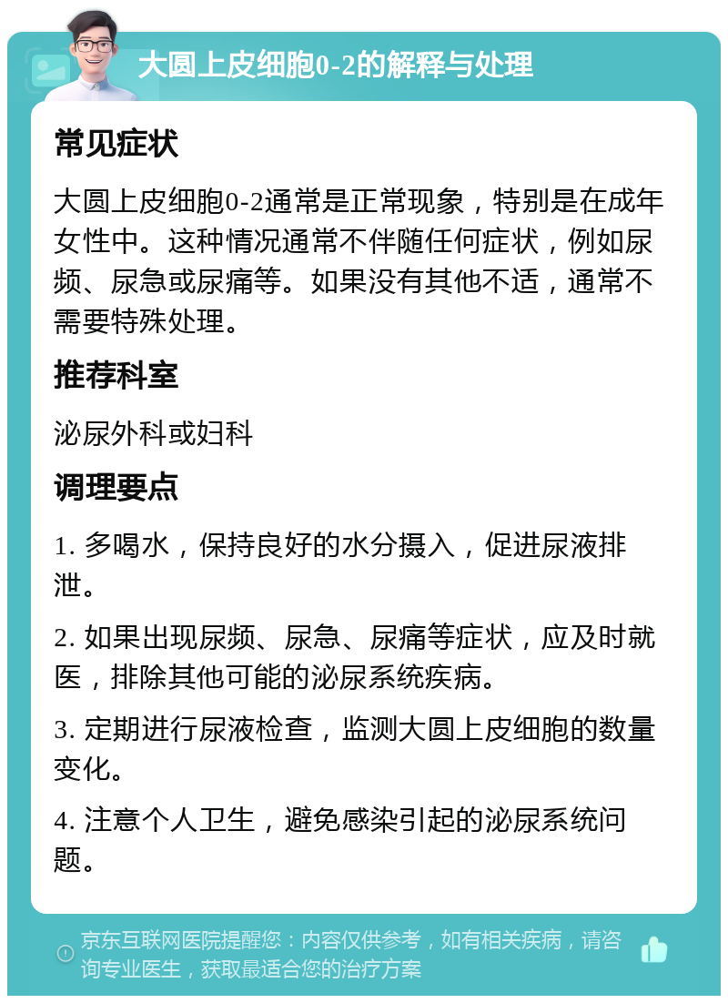 大圆上皮细胞0-2的解释与处理 常见症状 大圆上皮细胞0-2通常是正常现象，特别是在成年女性中。这种情况通常不伴随任何症状，例如尿频、尿急或尿痛等。如果没有其他不适，通常不需要特殊处理。 推荐科室 泌尿外科或妇科 调理要点 1. 多喝水，保持良好的水分摄入，促进尿液排泄。 2. 如果出现尿频、尿急、尿痛等症状，应及时就医，排除其他可能的泌尿系统疾病。 3. 定期进行尿液检查，监测大圆上皮细胞的数量变化。 4. 注意个人卫生，避免感染引起的泌尿系统问题。