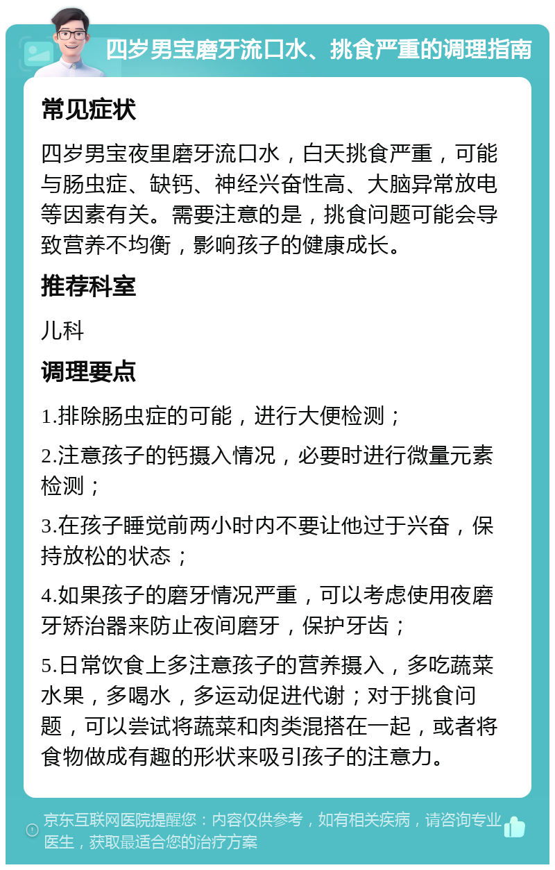 四岁男宝磨牙流口水、挑食严重的调理指南 常见症状 四岁男宝夜里磨牙流口水，白天挑食严重，可能与肠虫症、缺钙、神经兴奋性高、大脑异常放电等因素有关。需要注意的是，挑食问题可能会导致营养不均衡，影响孩子的健康成长。 推荐科室 儿科 调理要点 1.排除肠虫症的可能，进行大便检测； 2.注意孩子的钙摄入情况，必要时进行微量元素检测； 3.在孩子睡觉前两小时内不要让他过于兴奋，保持放松的状态； 4.如果孩子的磨牙情况严重，可以考虑使用夜磨牙矫治器来防止夜间磨牙，保护牙齿； 5.日常饮食上多注意孩子的营养摄入，多吃蔬菜水果，多喝水，多运动促进代谢；对于挑食问题，可以尝试将蔬菜和肉类混搭在一起，或者将食物做成有趣的形状来吸引孩子的注意力。