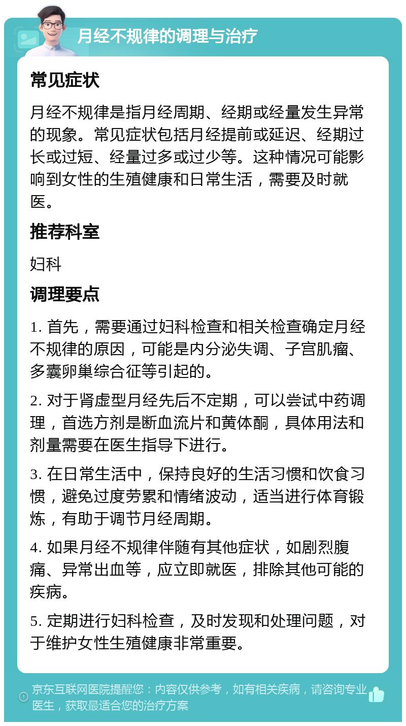 月经不规律的调理与治疗 常见症状 月经不规律是指月经周期、经期或经量发生异常的现象。常见症状包括月经提前或延迟、经期过长或过短、经量过多或过少等。这种情况可能影响到女性的生殖健康和日常生活，需要及时就医。 推荐科室 妇科 调理要点 1. 首先，需要通过妇科检查和相关检查确定月经不规律的原因，可能是内分泌失调、子宫肌瘤、多囊卵巢综合征等引起的。 2. 对于肾虚型月经先后不定期，可以尝试中药调理，首选方剂是断血流片和黄体酮，具体用法和剂量需要在医生指导下进行。 3. 在日常生活中，保持良好的生活习惯和饮食习惯，避免过度劳累和情绪波动，适当进行体育锻炼，有助于调节月经周期。 4. 如果月经不规律伴随有其他症状，如剧烈腹痛、异常出血等，应立即就医，排除其他可能的疾病。 5. 定期进行妇科检查，及时发现和处理问题，对于维护女性生殖健康非常重要。