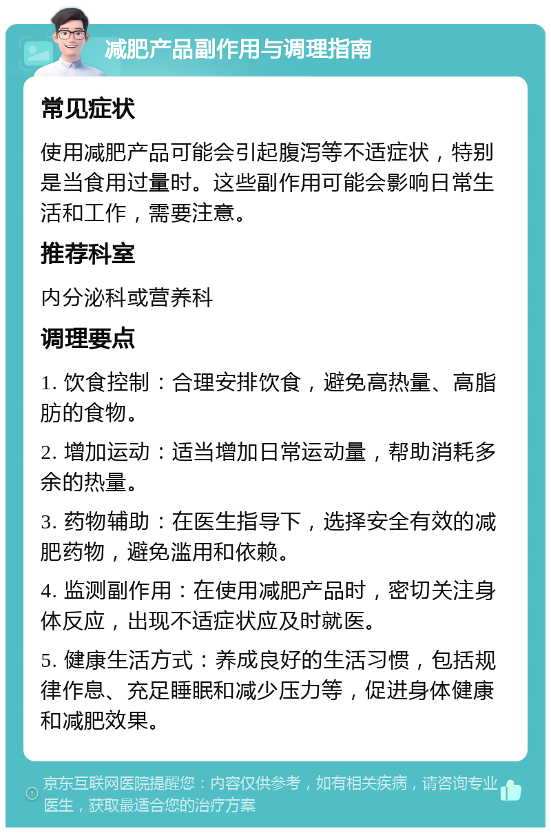 减肥产品副作用与调理指南 常见症状 使用减肥产品可能会引起腹泻等不适症状，特别是当食用过量时。这些副作用可能会影响日常生活和工作，需要注意。 推荐科室 内分泌科或营养科 调理要点 1. 饮食控制：合理安排饮食，避免高热量、高脂肪的食物。 2. 增加运动：适当增加日常运动量，帮助消耗多余的热量。 3. 药物辅助：在医生指导下，选择安全有效的减肥药物，避免滥用和依赖。 4. 监测副作用：在使用减肥产品时，密切关注身体反应，出现不适症状应及时就医。 5. 健康生活方式：养成良好的生活习惯，包括规律作息、充足睡眠和减少压力等，促进身体健康和减肥效果。