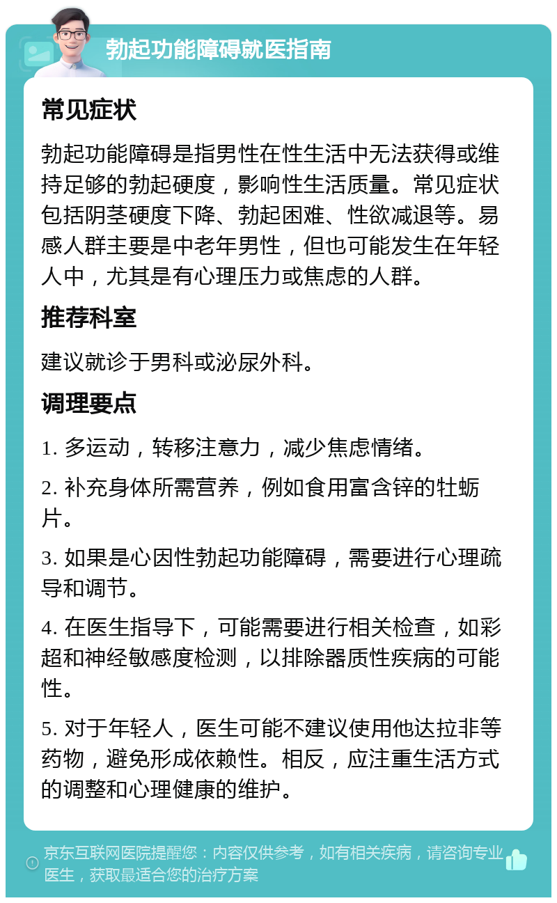 勃起功能障碍就医指南 常见症状 勃起功能障碍是指男性在性生活中无法获得或维持足够的勃起硬度，影响性生活质量。常见症状包括阴茎硬度下降、勃起困难、性欲减退等。易感人群主要是中老年男性，但也可能发生在年轻人中，尤其是有心理压力或焦虑的人群。 推荐科室 建议就诊于男科或泌尿外科。 调理要点 1. 多运动，转移注意力，减少焦虑情绪。 2. 补充身体所需营养，例如食用富含锌的牡蛎片。 3. 如果是心因性勃起功能障碍，需要进行心理疏导和调节。 4. 在医生指导下，可能需要进行相关检查，如彩超和神经敏感度检测，以排除器质性疾病的可能性。 5. 对于年轻人，医生可能不建议使用他达拉非等药物，避免形成依赖性。相反，应注重生活方式的调整和心理健康的维护。