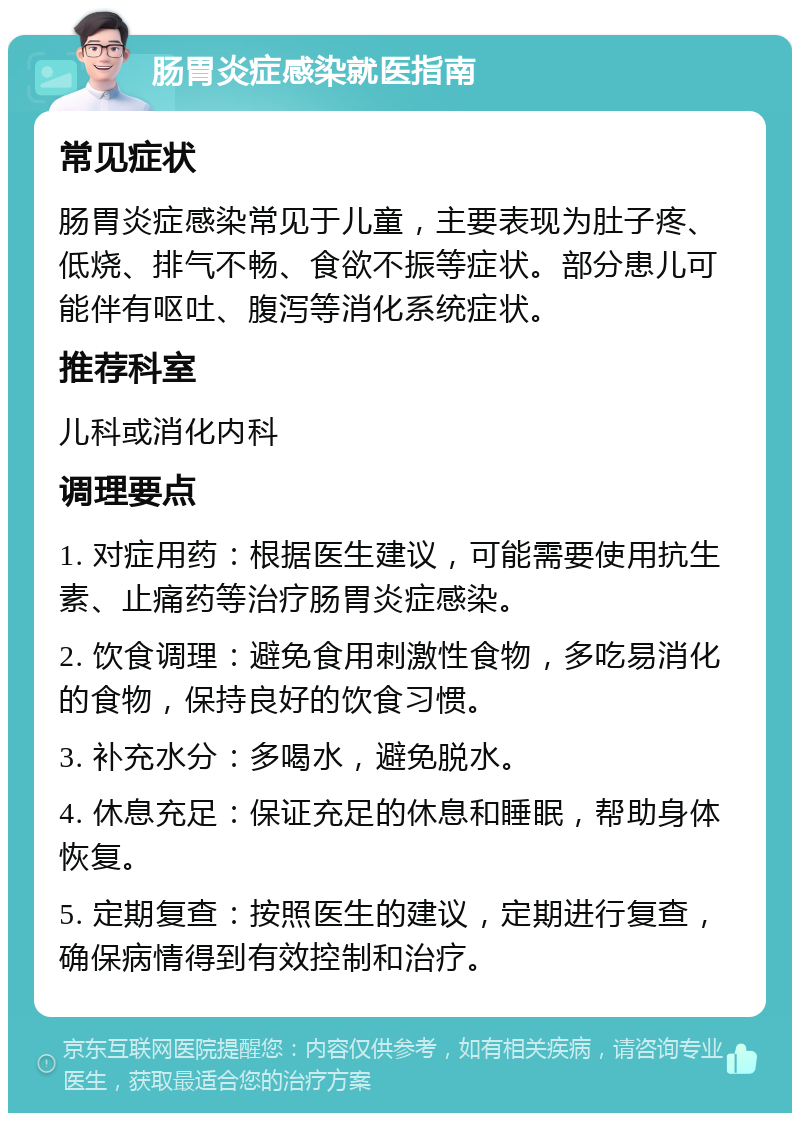 肠胃炎症感染就医指南 常见症状 肠胃炎症感染常见于儿童，主要表现为肚子疼、低烧、排气不畅、食欲不振等症状。部分患儿可能伴有呕吐、腹泻等消化系统症状。 推荐科室 儿科或消化内科 调理要点 1. 对症用药：根据医生建议，可能需要使用抗生素、止痛药等治疗肠胃炎症感染。 2. 饮食调理：避免食用刺激性食物，多吃易消化的食物，保持良好的饮食习惯。 3. 补充水分：多喝水，避免脱水。 4. 休息充足：保证充足的休息和睡眠，帮助身体恢复。 5. 定期复查：按照医生的建议，定期进行复查，确保病情得到有效控制和治疗。