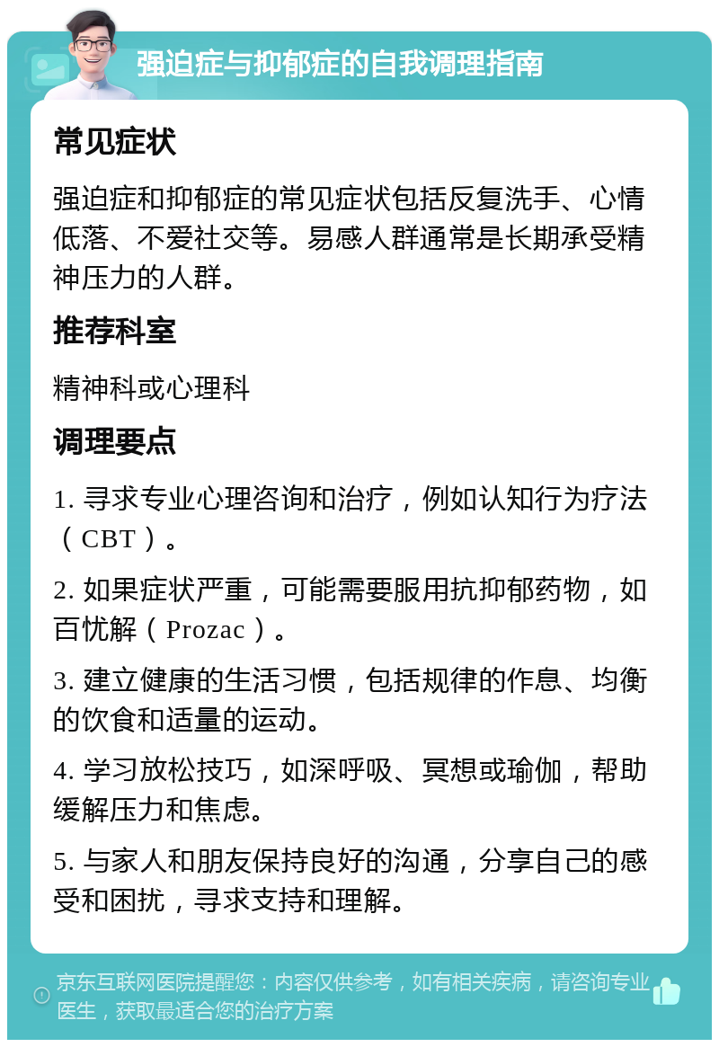 强迫症与抑郁症的自我调理指南 常见症状 强迫症和抑郁症的常见症状包括反复洗手、心情低落、不爱社交等。易感人群通常是长期承受精神压力的人群。 推荐科室 精神科或心理科 调理要点 1. 寻求专业心理咨询和治疗，例如认知行为疗法（CBT）。 2. 如果症状严重，可能需要服用抗抑郁药物，如百忧解（Prozac）。 3. 建立健康的生活习惯，包括规律的作息、均衡的饮食和适量的运动。 4. 学习放松技巧，如深呼吸、冥想或瑜伽，帮助缓解压力和焦虑。 5. 与家人和朋友保持良好的沟通，分享自己的感受和困扰，寻求支持和理解。