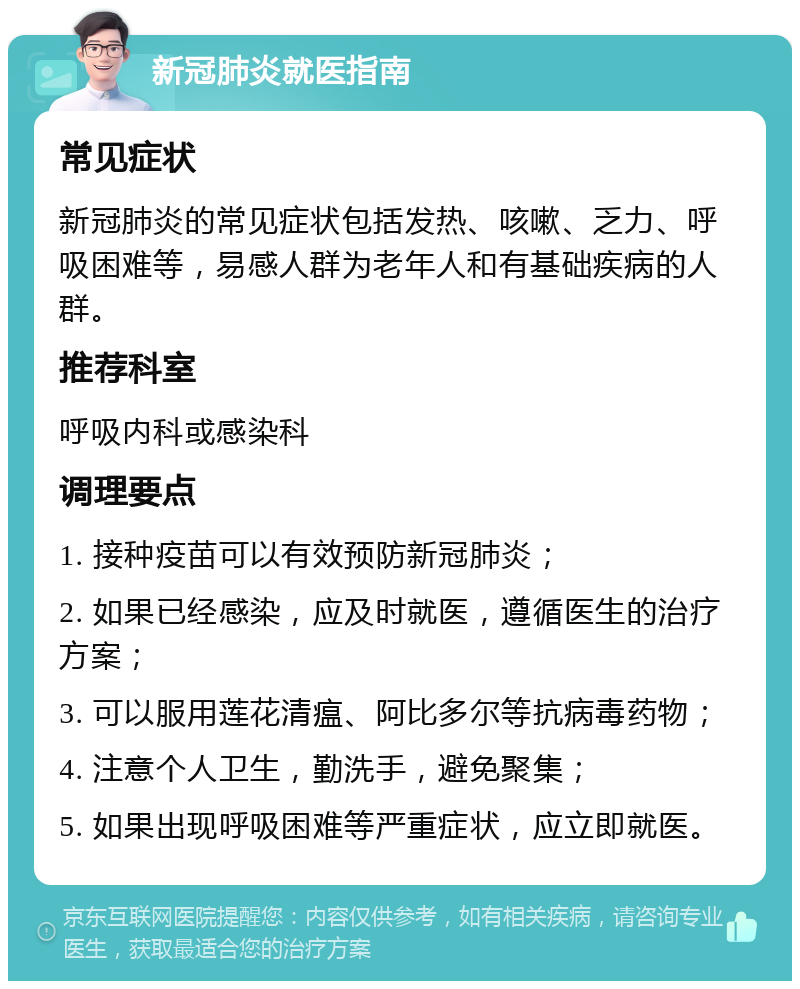 新冠肺炎就医指南 常见症状 新冠肺炎的常见症状包括发热、咳嗽、乏力、呼吸困难等，易感人群为老年人和有基础疾病的人群。 推荐科室 呼吸内科或感染科 调理要点 1. 接种疫苗可以有效预防新冠肺炎； 2. 如果已经感染，应及时就医，遵循医生的治疗方案； 3. 可以服用莲花清瘟、阿比多尔等抗病毒药物； 4. 注意个人卫生，勤洗手，避免聚集； 5. 如果出现呼吸困难等严重症状，应立即就医。