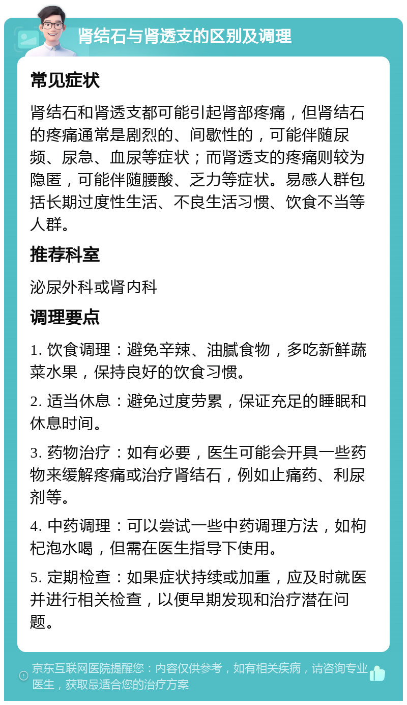 肾结石与肾透支的区别及调理 常见症状 肾结石和肾透支都可能引起肾部疼痛，但肾结石的疼痛通常是剧烈的、间歇性的，可能伴随尿频、尿急、血尿等症状；而肾透支的疼痛则较为隐匿，可能伴随腰酸、乏力等症状。易感人群包括长期过度性生活、不良生活习惯、饮食不当等人群。 推荐科室 泌尿外科或肾内科 调理要点 1. 饮食调理：避免辛辣、油腻食物，多吃新鲜蔬菜水果，保持良好的饮食习惯。 2. 适当休息：避免过度劳累，保证充足的睡眠和休息时间。 3. 药物治疗：如有必要，医生可能会开具一些药物来缓解疼痛或治疗肾结石，例如止痛药、利尿剂等。 4. 中药调理：可以尝试一些中药调理方法，如枸杞泡水喝，但需在医生指导下使用。 5. 定期检查：如果症状持续或加重，应及时就医并进行相关检查，以便早期发现和治疗潜在问题。