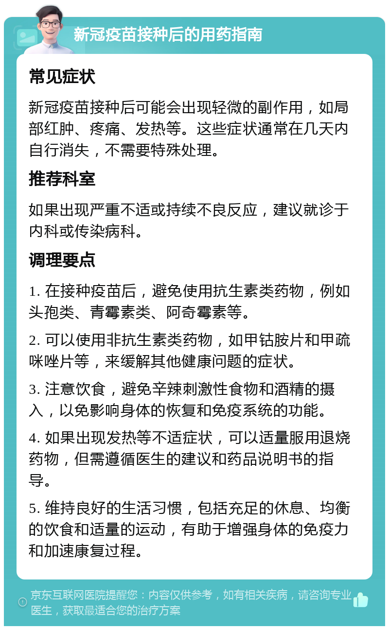 新冠疫苗接种后的用药指南 常见症状 新冠疫苗接种后可能会出现轻微的副作用，如局部红肿、疼痛、发热等。这些症状通常在几天内自行消失，不需要特殊处理。 推荐科室 如果出现严重不适或持续不良反应，建议就诊于内科或传染病科。 调理要点 1. 在接种疫苗后，避免使用抗生素类药物，例如头孢类、青霉素类、阿奇霉素等。 2. 可以使用非抗生素类药物，如甲钴胺片和甲疏咪唑片等，来缓解其他健康问题的症状。 3. 注意饮食，避免辛辣刺激性食物和酒精的摄入，以免影响身体的恢复和免疫系统的功能。 4. 如果出现发热等不适症状，可以适量服用退烧药物，但需遵循医生的建议和药品说明书的指导。 5. 维持良好的生活习惯，包括充足的休息、均衡的饮食和适量的运动，有助于增强身体的免疫力和加速康复过程。