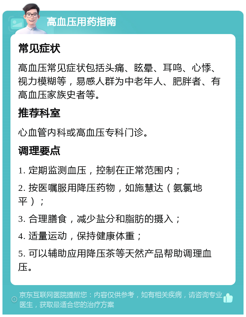 高血压用药指南 常见症状 高血压常见症状包括头痛、眩晕、耳鸣、心悸、视力模糊等，易感人群为中老年人、肥胖者、有高血压家族史者等。 推荐科室 心血管内科或高血压专科门诊。 调理要点 1. 定期监测血压，控制在正常范围内； 2. 按医嘱服用降压药物，如施慧达（氨氯地平）； 3. 合理膳食，减少盐分和脂肪的摄入； 4. 适量运动，保持健康体重； 5. 可以辅助应用降压茶等天然产品帮助调理血压。