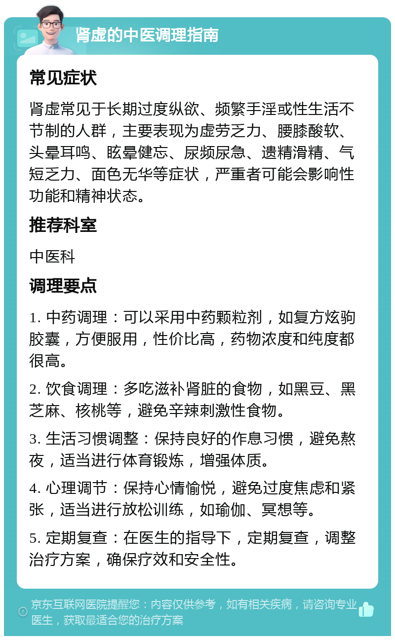 肾虚的中医调理指南 常见症状 肾虚常见于长期过度纵欲、频繁手淫或性生活不节制的人群，主要表现为虚劳乏力、腰膝酸软、头晕耳鸣、眩晕健忘、尿频尿急、遗精滑精、气短乏力、面色无华等症状，严重者可能会影响性功能和精神状态。 推荐科室 中医科 调理要点 1. 中药调理：可以采用中药颗粒剂，如复方炫驹胶囊，方便服用，性价比高，药物浓度和纯度都很高。 2. 饮食调理：多吃滋补肾脏的食物，如黑豆、黑芝麻、核桃等，避免辛辣刺激性食物。 3. 生活习惯调整：保持良好的作息习惯，避免熬夜，适当进行体育锻炼，增强体质。 4. 心理调节：保持心情愉悦，避免过度焦虑和紧张，适当进行放松训练，如瑜伽、冥想等。 5. 定期复查：在医生的指导下，定期复查，调整治疗方案，确保疗效和安全性。