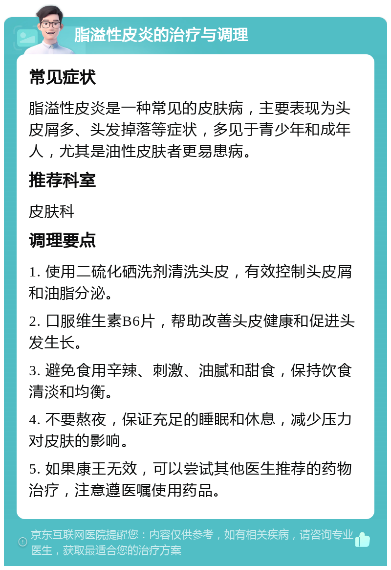 脂溢性皮炎的治疗与调理 常见症状 脂溢性皮炎是一种常见的皮肤病，主要表现为头皮屑多、头发掉落等症状，多见于青少年和成年人，尤其是油性皮肤者更易患病。 推荐科室 皮肤科 调理要点 1. 使用二硫化硒洗剂清洗头皮，有效控制头皮屑和油脂分泌。 2. 口服维生素B6片，帮助改善头皮健康和促进头发生长。 3. 避免食用辛辣、刺激、油腻和甜食，保持饮食清淡和均衡。 4. 不要熬夜，保证充足的睡眠和休息，减少压力对皮肤的影响。 5. 如果康王无效，可以尝试其他医生推荐的药物治疗，注意遵医嘱使用药品。