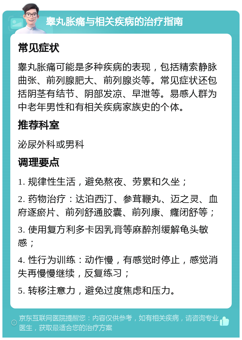 睾丸胀痛与相关疾病的治疗指南 常见症状 睾丸胀痛可能是多种疾病的表现，包括精索静脉曲张、前列腺肥大、前列腺炎等。常见症状还包括阴茎有结节、阴部发凉、早泄等。易感人群为中老年男性和有相关疾病家族史的个体。 推荐科室 泌尿外科或男科 调理要点 1. 规律性生活，避免熬夜、劳累和久坐； 2. 药物治疗：达泊西汀、参茸鞭丸、迈之灵、血府逐瘀片、前列舒通胶囊、前列康、癃闭舒等； 3. 使用复方利多卡因乳膏等麻醉剂缓解龟头敏感； 4. 性行为训练：动作慢，有感觉时停止，感觉消失再慢慢继续，反复练习； 5. 转移注意力，避免过度焦虑和压力。