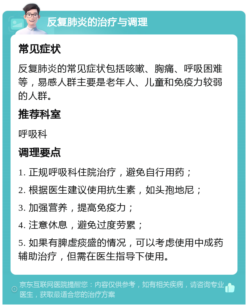 反复肺炎的治疗与调理 常见症状 反复肺炎的常见症状包括咳嗽、胸痛、呼吸困难等，易感人群主要是老年人、儿童和免疫力较弱的人群。 推荐科室 呼吸科 调理要点 1. 正规呼吸科住院治疗，避免自行用药； 2. 根据医生建议使用抗生素，如头孢地尼； 3. 加强营养，提高免疫力； 4. 注意休息，避免过度劳累； 5. 如果有脾虚痰盛的情况，可以考虑使用中成药辅助治疗，但需在医生指导下使用。