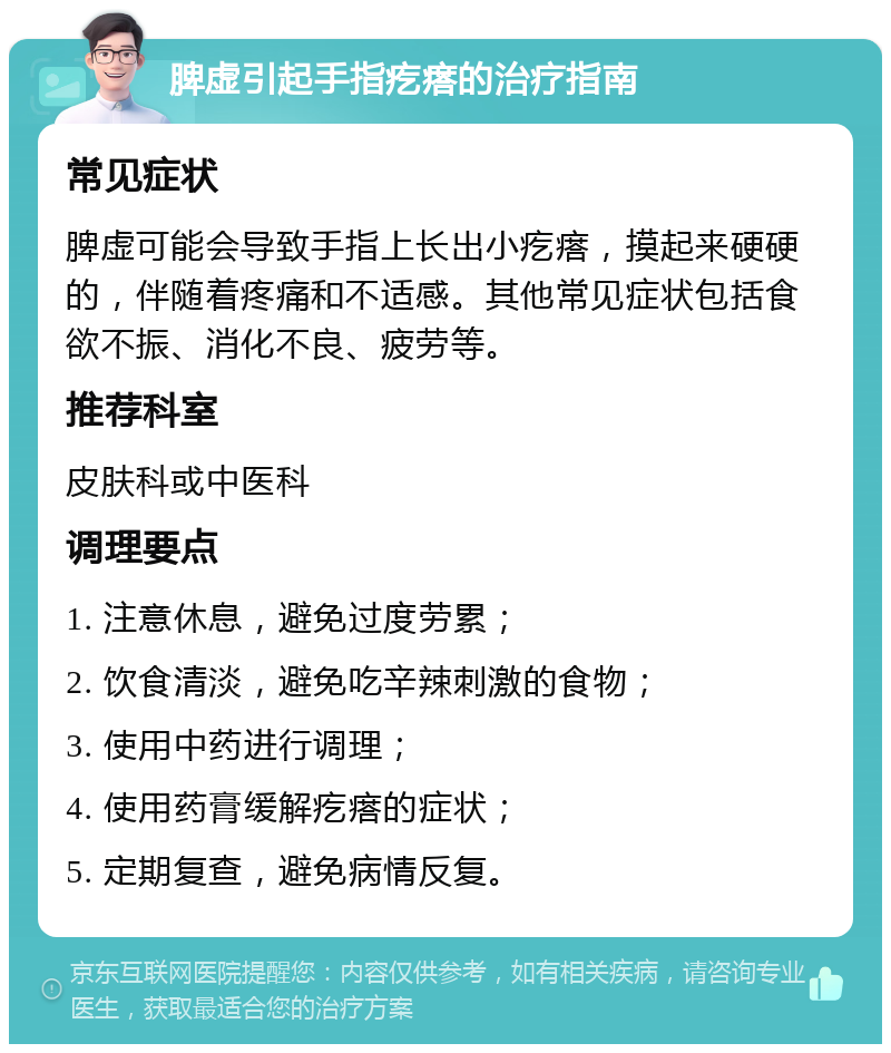 脾虚引起手指疙瘩的治疗指南 常见症状 脾虚可能会导致手指上长出小疙瘩，摸起来硬硬的，伴随着疼痛和不适感。其他常见症状包括食欲不振、消化不良、疲劳等。 推荐科室 皮肤科或中医科 调理要点 1. 注意休息，避免过度劳累； 2. 饮食清淡，避免吃辛辣刺激的食物； 3. 使用中药进行调理； 4. 使用药膏缓解疙瘩的症状； 5. 定期复查，避免病情反复。