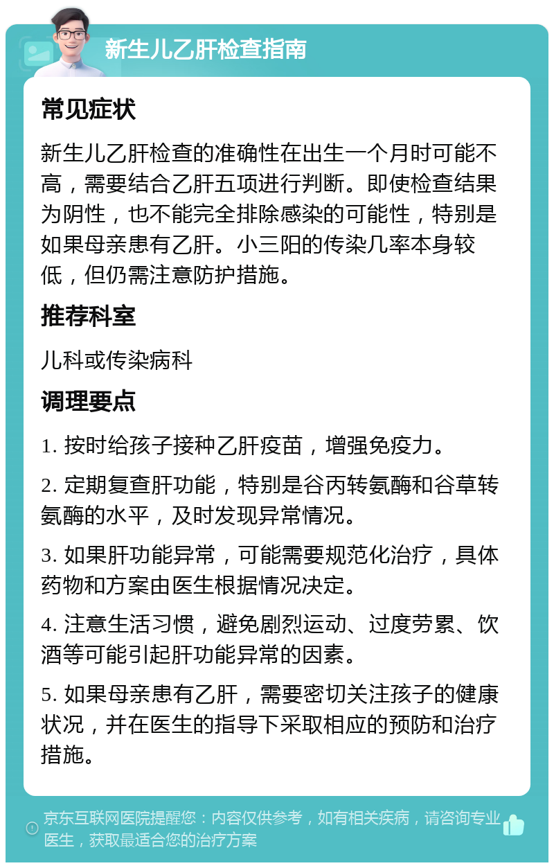 新生儿乙肝检查指南 常见症状 新生儿乙肝检查的准确性在出生一个月时可能不高，需要结合乙肝五项进行判断。即使检查结果为阴性，也不能完全排除感染的可能性，特别是如果母亲患有乙肝。小三阳的传染几率本身较低，但仍需注意防护措施。 推荐科室 儿科或传染病科 调理要点 1. 按时给孩子接种乙肝疫苗，增强免疫力。 2. 定期复查肝功能，特别是谷丙转氨酶和谷草转氨酶的水平，及时发现异常情况。 3. 如果肝功能异常，可能需要规范化治疗，具体药物和方案由医生根据情况决定。 4. 注意生活习惯，避免剧烈运动、过度劳累、饮酒等可能引起肝功能异常的因素。 5. 如果母亲患有乙肝，需要密切关注孩子的健康状况，并在医生的指导下采取相应的预防和治疗措施。