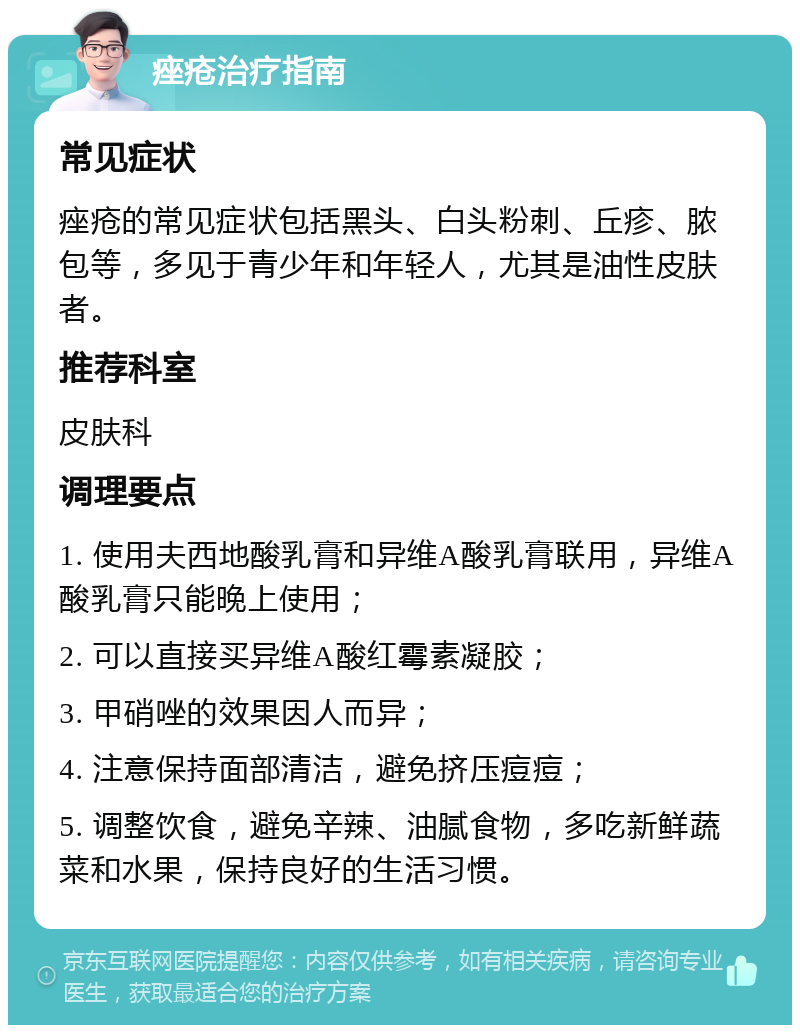 痤疮治疗指南 常见症状 痤疮的常见症状包括黑头、白头粉刺、丘疹、脓包等，多见于青少年和年轻人，尤其是油性皮肤者。 推荐科室 皮肤科 调理要点 1. 使用夫西地酸乳膏和异维A酸乳膏联用，异维A酸乳膏只能晚上使用； 2. 可以直接买异维A酸红霉素凝胶； 3. 甲硝唑的效果因人而异； 4. 注意保持面部清洁，避免挤压痘痘； 5. 调整饮食，避免辛辣、油腻食物，多吃新鲜蔬菜和水果，保持良好的生活习惯。