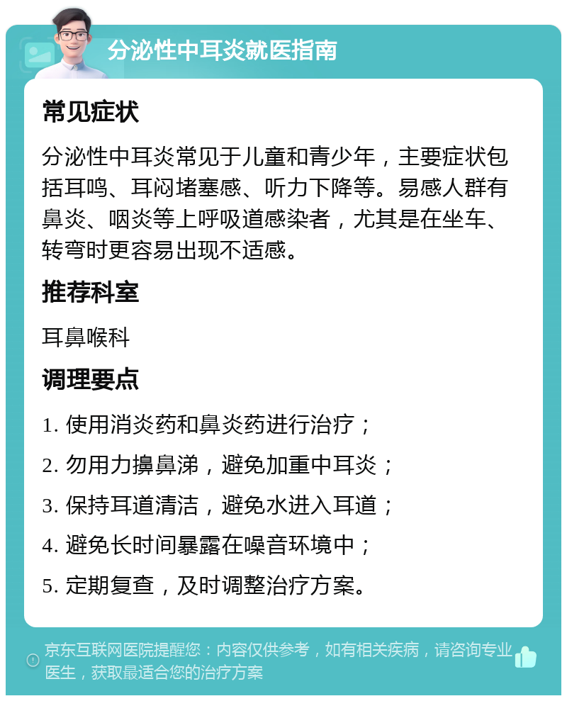 分泌性中耳炎就医指南 常见症状 分泌性中耳炎常见于儿童和青少年，主要症状包括耳鸣、耳闷堵塞感、听力下降等。易感人群有鼻炎、咽炎等上呼吸道感染者，尤其是在坐车、转弯时更容易出现不适感。 推荐科室 耳鼻喉科 调理要点 1. 使用消炎药和鼻炎药进行治疗； 2. 勿用力擤鼻涕，避免加重中耳炎； 3. 保持耳道清洁，避免水进入耳道； 4. 避免长时间暴露在噪音环境中； 5. 定期复查，及时调整治疗方案。