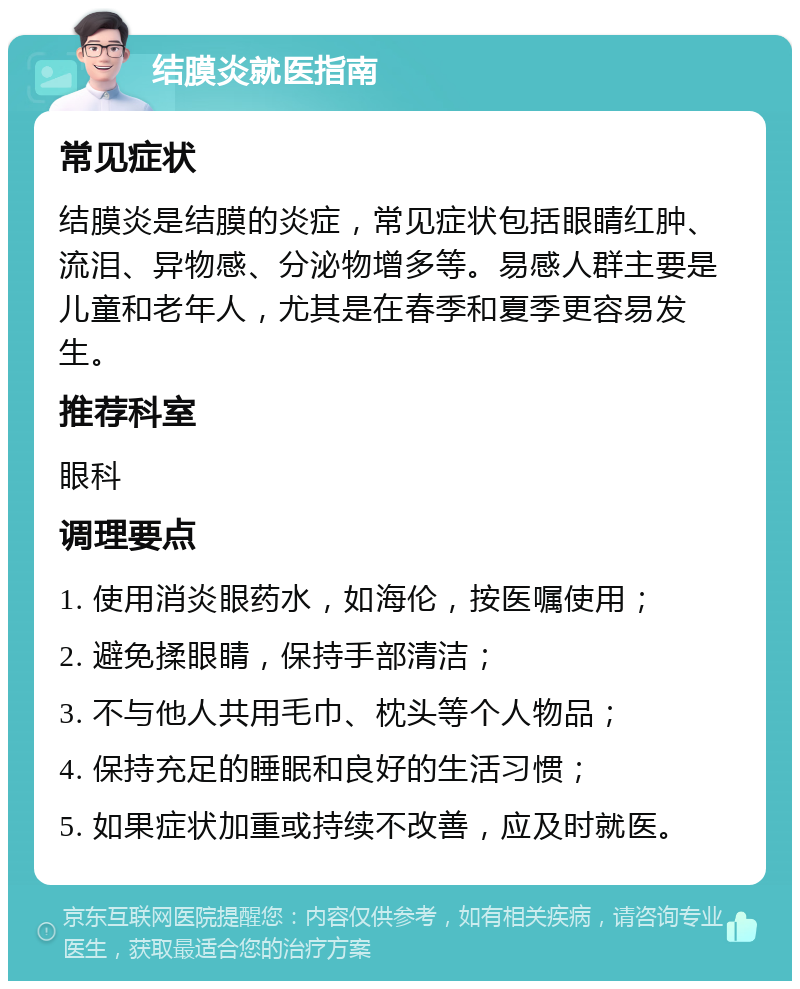 结膜炎就医指南 常见症状 结膜炎是结膜的炎症，常见症状包括眼睛红肿、流泪、异物感、分泌物增多等。易感人群主要是儿童和老年人，尤其是在春季和夏季更容易发生。 推荐科室 眼科 调理要点 1. 使用消炎眼药水，如海伦，按医嘱使用； 2. 避免揉眼睛，保持手部清洁； 3. 不与他人共用毛巾、枕头等个人物品； 4. 保持充足的睡眠和良好的生活习惯； 5. 如果症状加重或持续不改善，应及时就医。