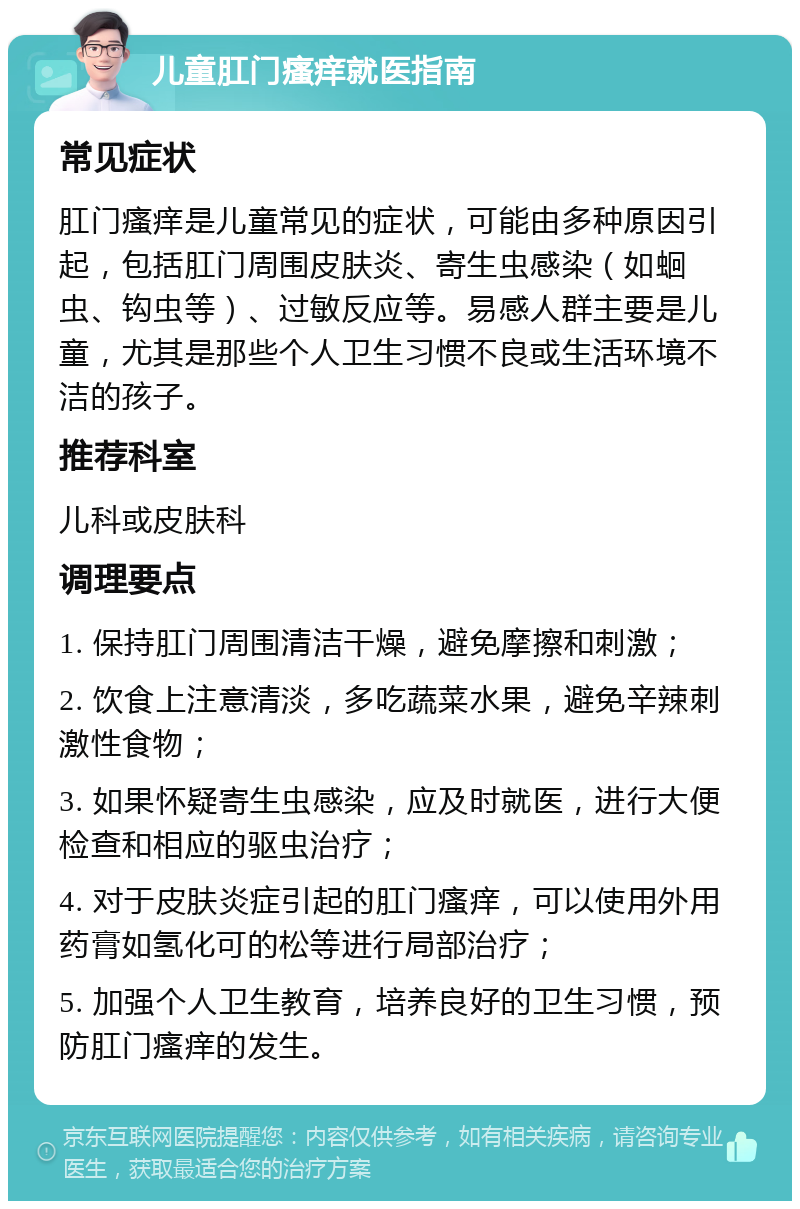 儿童肛门瘙痒就医指南 常见症状 肛门瘙痒是儿童常见的症状，可能由多种原因引起，包括肛门周围皮肤炎、寄生虫感染（如蛔虫、钩虫等）、过敏反应等。易感人群主要是儿童，尤其是那些个人卫生习惯不良或生活环境不洁的孩子。 推荐科室 儿科或皮肤科 调理要点 1. 保持肛门周围清洁干燥，避免摩擦和刺激； 2. 饮食上注意清淡，多吃蔬菜水果，避免辛辣刺激性食物； 3. 如果怀疑寄生虫感染，应及时就医，进行大便检查和相应的驱虫治疗； 4. 对于皮肤炎症引起的肛门瘙痒，可以使用外用药膏如氢化可的松等进行局部治疗； 5. 加强个人卫生教育，培养良好的卫生习惯，预防肛门瘙痒的发生。