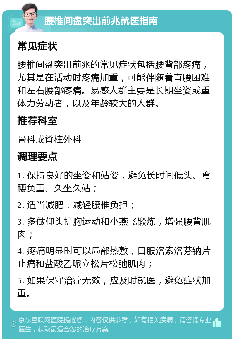 腰椎间盘突出前兆就医指南 常见症状 腰椎间盘突出前兆的常见症状包括腰背部疼痛，尤其是在活动时疼痛加重，可能伴随着直腰困难和左右腰部疼痛。易感人群主要是长期坐姿或重体力劳动者，以及年龄较大的人群。 推荐科室 骨科或脊柱外科 调理要点 1. 保持良好的坐姿和站姿，避免长时间低头、弯腰负重、久坐久站； 2. 适当减肥，减轻腰椎负担； 3. 多做仰头扩胸运动和小燕飞锻炼，增强腰背肌肉； 4. 疼痛明显时可以局部热敷，口服洛索洛芬钠片止痛和盐酸乙哌立松片松弛肌肉； 5. 如果保守治疗无效，应及时就医，避免症状加重。