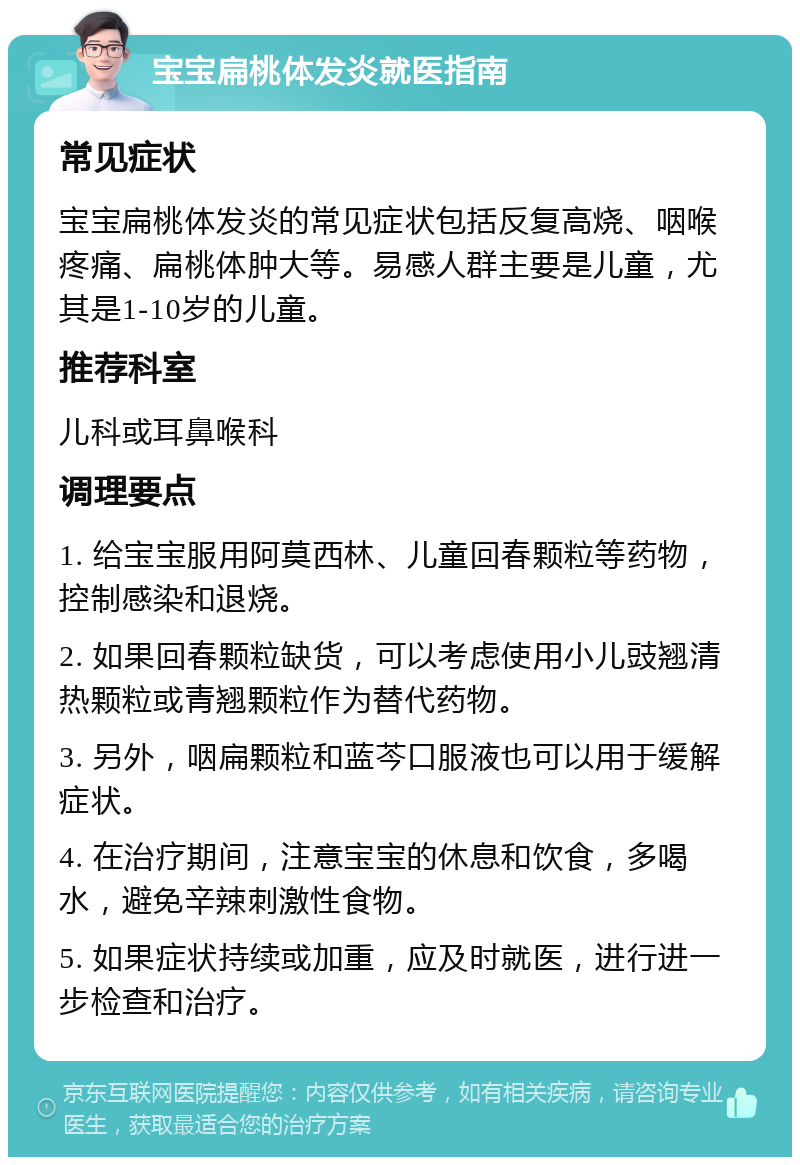 宝宝扁桃体发炎就医指南 常见症状 宝宝扁桃体发炎的常见症状包括反复高烧、咽喉疼痛、扁桃体肿大等。易感人群主要是儿童，尤其是1-10岁的儿童。 推荐科室 儿科或耳鼻喉科 调理要点 1. 给宝宝服用阿莫西林、儿童回春颗粒等药物，控制感染和退烧。 2. 如果回春颗粒缺货，可以考虑使用小儿豉翘清热颗粒或青翘颗粒作为替代药物。 3. 另外，咽扁颗粒和蓝芩口服液也可以用于缓解症状。 4. 在治疗期间，注意宝宝的休息和饮食，多喝水，避免辛辣刺激性食物。 5. 如果症状持续或加重，应及时就医，进行进一步检查和治疗。