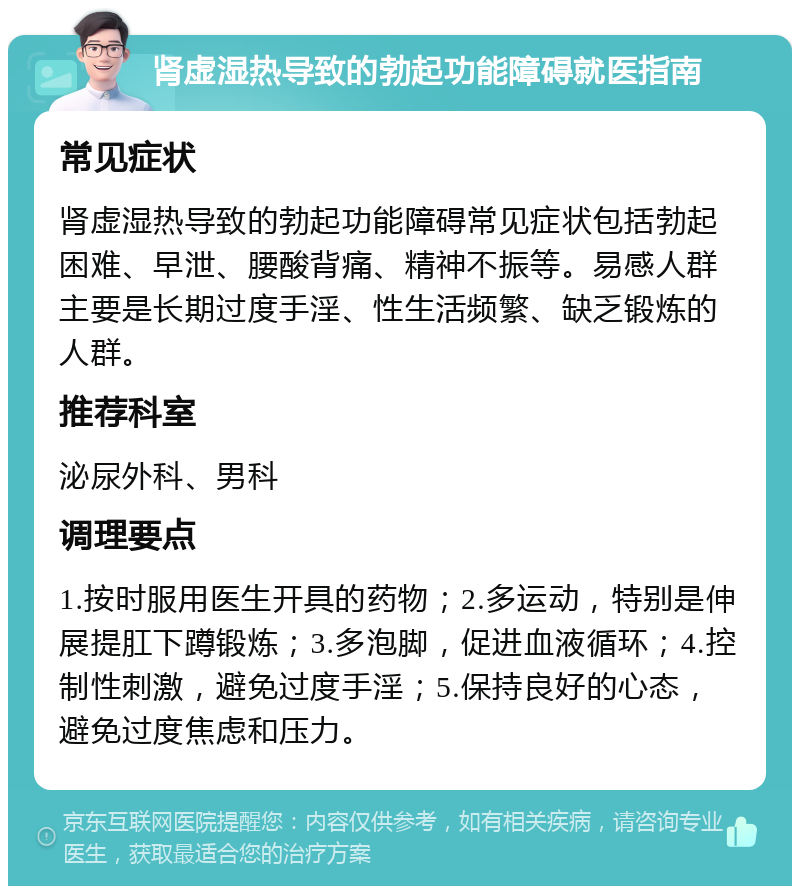 肾虚湿热导致的勃起功能障碍就医指南 常见症状 肾虚湿热导致的勃起功能障碍常见症状包括勃起困难、早泄、腰酸背痛、精神不振等。易感人群主要是长期过度手淫、性生活频繁、缺乏锻炼的人群。 推荐科室 泌尿外科、男科 调理要点 1.按时服用医生开具的药物；2.多运动，特别是伸展提肛下蹲锻炼；3.多泡脚，促进血液循环；4.控制性刺激，避免过度手淫；5.保持良好的心态，避免过度焦虑和压力。