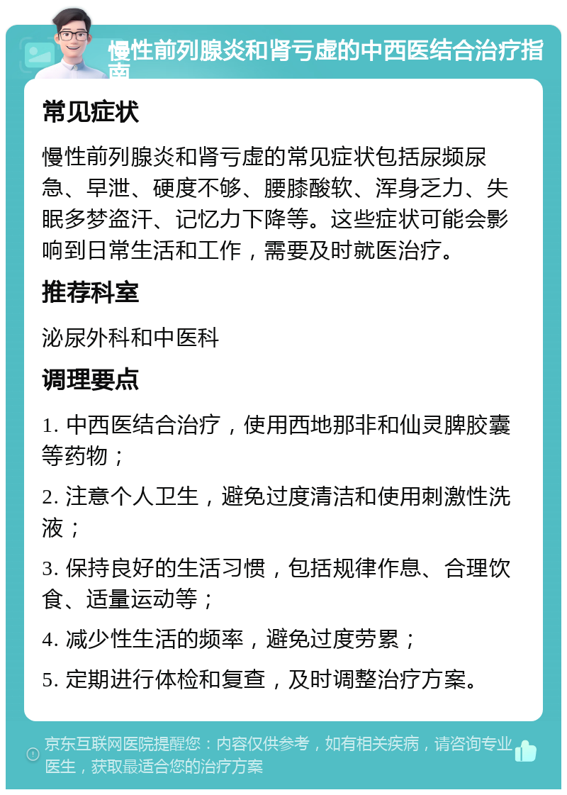 慢性前列腺炎和肾亏虚的中西医结合治疗指南 常见症状 慢性前列腺炎和肾亏虚的常见症状包括尿频尿急、早泄、硬度不够、腰膝酸软、浑身乏力、失眠多梦盗汗、记忆力下降等。这些症状可能会影响到日常生活和工作，需要及时就医治疗。 推荐科室 泌尿外科和中医科 调理要点 1. 中西医结合治疗，使用西地那非和仙灵脾胶囊等药物； 2. 注意个人卫生，避免过度清洁和使用刺激性洗液； 3. 保持良好的生活习惯，包括规律作息、合理饮食、适量运动等； 4. 减少性生活的频率，避免过度劳累； 5. 定期进行体检和复查，及时调整治疗方案。