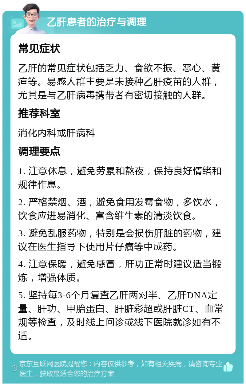 乙肝患者的治疗与调理 常见症状 乙肝的常见症状包括乏力、食欲不振、恶心、黄疸等。易感人群主要是未接种乙肝疫苗的人群，尤其是与乙肝病毒携带者有密切接触的人群。 推荐科室 消化内科或肝病科 调理要点 1. 注意休息，避免劳累和熬夜，保持良好情绪和规律作息。 2. 严格禁烟、酒，避免食用发霉食物，多饮水，饮食应进易消化、富含维生素的清淡饮食。 3. 避免乱服药物，特别是会损伤肝脏的药物，建议在医生指导下使用片仔癀等中成药。 4. 注意保暖，避免感冒，肝功正常时建议适当锻炼，增强体质。 5. 坚持每3-6个月复查乙肝两对半、乙肝DNA定量、肝功、甲胎蛋白、肝脏彩超或肝脏CT、血常规等检查，及时线上问诊或线下医院就诊如有不适。