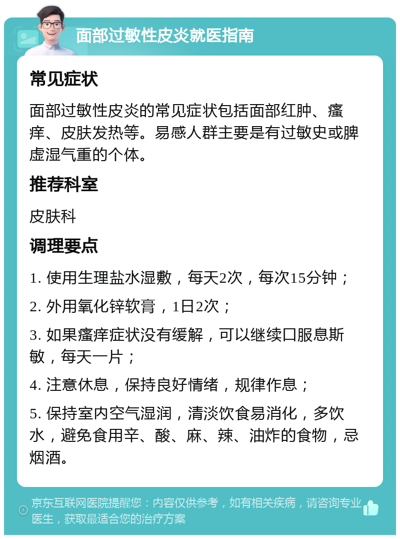 面部过敏性皮炎就医指南 常见症状 面部过敏性皮炎的常见症状包括面部红肿、瘙痒、皮肤发热等。易感人群主要是有过敏史或脾虚湿气重的个体。 推荐科室 皮肤科 调理要点 1. 使用生理盐水湿敷，每天2次，每次15分钟； 2. 外用氧化锌软膏，1日2次； 3. 如果瘙痒症状没有缓解，可以继续口服息斯敏，每天一片； 4. 注意休息，保持良好情绪，规律作息； 5. 保持室内空气湿润，清淡饮食易消化，多饮水，避免食用辛、酸、麻、辣、油炸的食物，忌烟酒。