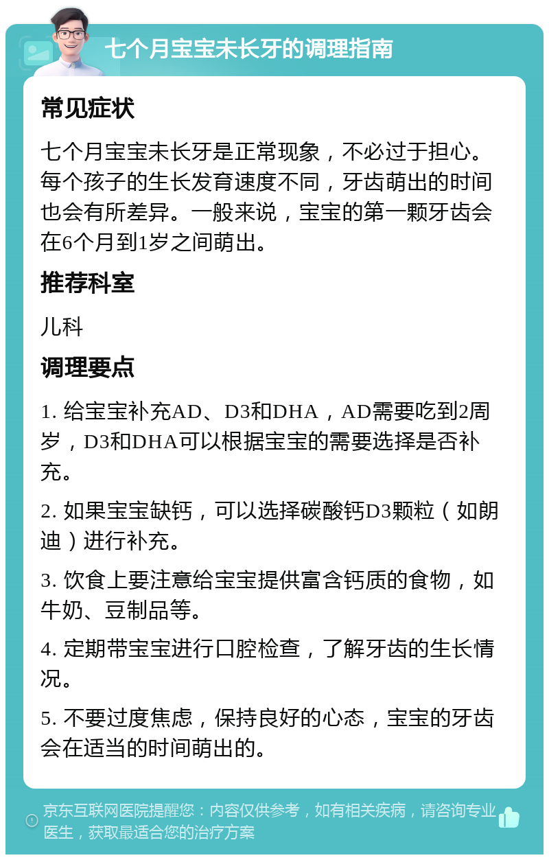 七个月宝宝未长牙的调理指南 常见症状 七个月宝宝未长牙是正常现象，不必过于担心。每个孩子的生长发育速度不同，牙齿萌出的时间也会有所差异。一般来说，宝宝的第一颗牙齿会在6个月到1岁之间萌出。 推荐科室 儿科 调理要点 1. 给宝宝补充AD、D3和DHA，AD需要吃到2周岁，D3和DHA可以根据宝宝的需要选择是否补充。 2. 如果宝宝缺钙，可以选择碳酸钙D3颗粒（如朗迪）进行补充。 3. 饮食上要注意给宝宝提供富含钙质的食物，如牛奶、豆制品等。 4. 定期带宝宝进行口腔检查，了解牙齿的生长情况。 5. 不要过度焦虑，保持良好的心态，宝宝的牙齿会在适当的时间萌出的。