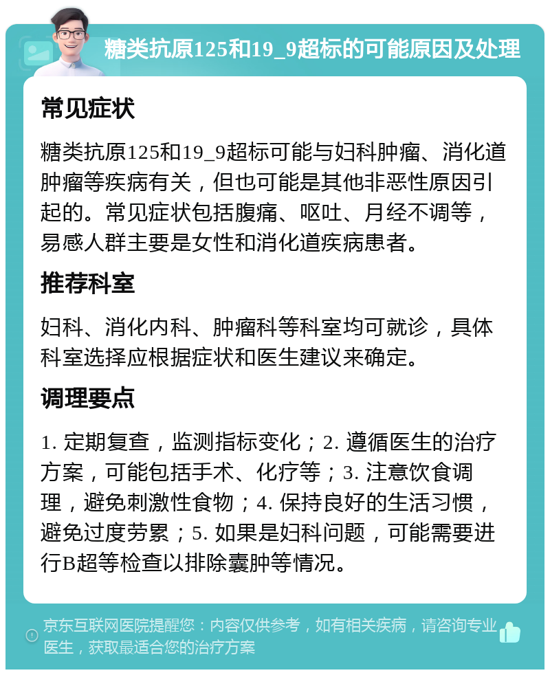 糖类抗原125和19_9超标的可能原因及处理 常见症状 糖类抗原125和19_9超标可能与妇科肿瘤、消化道肿瘤等疾病有关，但也可能是其他非恶性原因引起的。常见症状包括腹痛、呕吐、月经不调等，易感人群主要是女性和消化道疾病患者。 推荐科室 妇科、消化内科、肿瘤科等科室均可就诊，具体科室选择应根据症状和医生建议来确定。 调理要点 1. 定期复查，监测指标变化；2. 遵循医生的治疗方案，可能包括手术、化疗等；3. 注意饮食调理，避免刺激性食物；4. 保持良好的生活习惯，避免过度劳累；5. 如果是妇科问题，可能需要进行B超等检查以排除囊肿等情况。