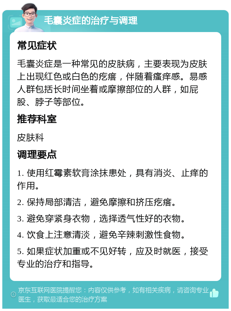 毛囊炎症的治疗与调理 常见症状 毛囊炎症是一种常见的皮肤病，主要表现为皮肤上出现红色或白色的疙瘩，伴随着瘙痒感。易感人群包括长时间坐着或摩擦部位的人群，如屁股、脖子等部位。 推荐科室 皮肤科 调理要点 1. 使用红霉素软膏涂抹患处，具有消炎、止痒的作用。 2. 保持局部清洁，避免摩擦和挤压疙瘩。 3. 避免穿紧身衣物，选择透气性好的衣物。 4. 饮食上注意清淡，避免辛辣刺激性食物。 5. 如果症状加重或不见好转，应及时就医，接受专业的治疗和指导。