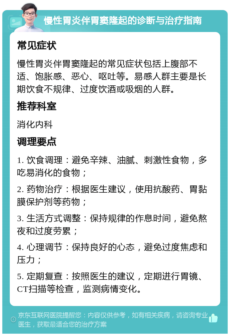 慢性胃炎伴胃窦隆起的诊断与治疗指南 常见症状 慢性胃炎伴胃窦隆起的常见症状包括上腹部不适、饱胀感、恶心、呕吐等。易感人群主要是长期饮食不规律、过度饮酒或吸烟的人群。 推荐科室 消化内科 调理要点 1. 饮食调理：避免辛辣、油腻、刺激性食物，多吃易消化的食物； 2. 药物治疗：根据医生建议，使用抗酸药、胃黏膜保护剂等药物； 3. 生活方式调整：保持规律的作息时间，避免熬夜和过度劳累； 4. 心理调节：保持良好的心态，避免过度焦虑和压力； 5. 定期复查：按照医生的建议，定期进行胃镜、CT扫描等检查，监测病情变化。