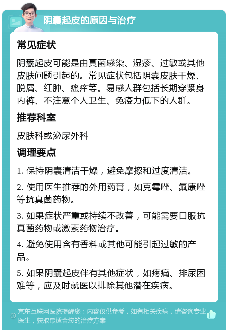 阴囊起皮的原因与治疗 常见症状 阴囊起皮可能是由真菌感染、湿疹、过敏或其他皮肤问题引起的。常见症状包括阴囊皮肤干燥、脱屑、红肿、瘙痒等。易感人群包括长期穿紧身内裤、不注意个人卫生、免疫力低下的人群。 推荐科室 皮肤科或泌尿外科 调理要点 1. 保持阴囊清洁干燥，避免摩擦和过度清洁。 2. 使用医生推荐的外用药膏，如克霉唑、氟康唑等抗真菌药物。 3. 如果症状严重或持续不改善，可能需要口服抗真菌药物或激素药物治疗。 4. 避免使用含有香料或其他可能引起过敏的产品。 5. 如果阴囊起皮伴有其他症状，如疼痛、排尿困难等，应及时就医以排除其他潜在疾病。