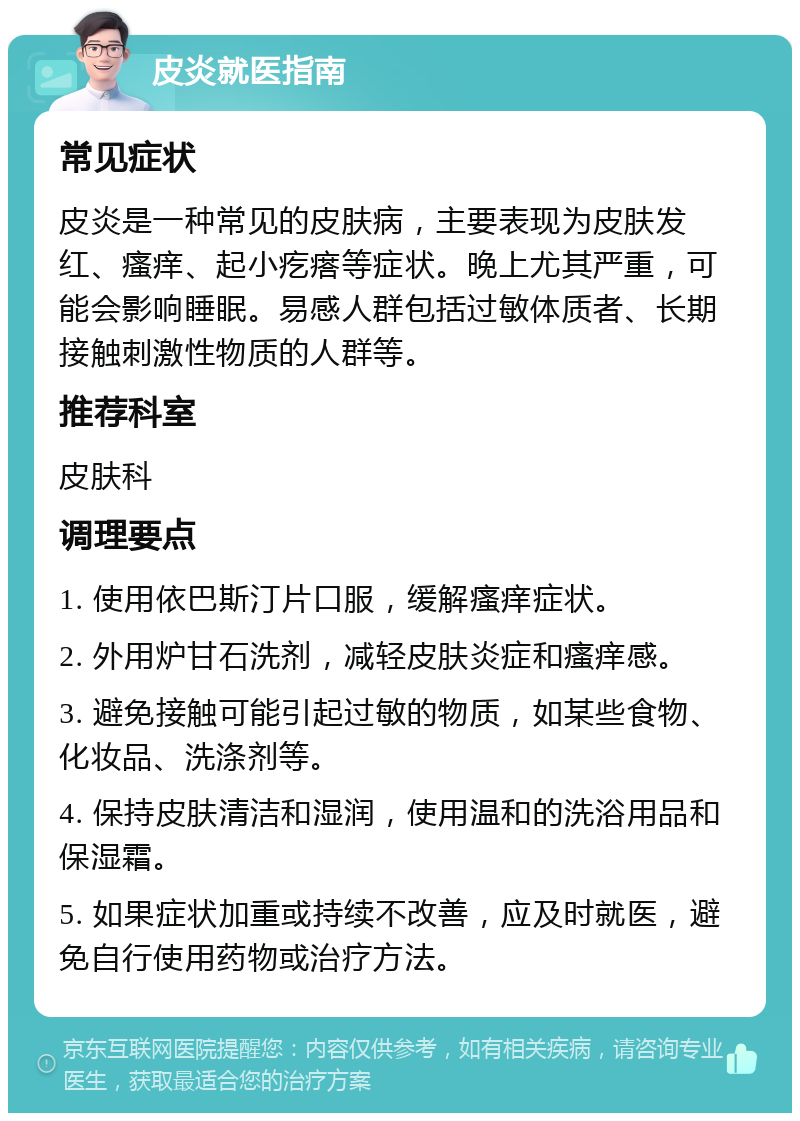 皮炎就医指南 常见症状 皮炎是一种常见的皮肤病，主要表现为皮肤发红、瘙痒、起小疙瘩等症状。晚上尤其严重，可能会影响睡眠。易感人群包括过敏体质者、长期接触刺激性物质的人群等。 推荐科室 皮肤科 调理要点 1. 使用依巴斯汀片口服，缓解瘙痒症状。 2. 外用炉甘石洗剂，减轻皮肤炎症和瘙痒感。 3. 避免接触可能引起过敏的物质，如某些食物、化妆品、洗涤剂等。 4. 保持皮肤清洁和湿润，使用温和的洗浴用品和保湿霜。 5. 如果症状加重或持续不改善，应及时就医，避免自行使用药物或治疗方法。