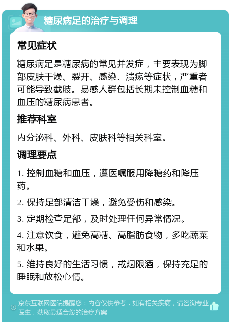 糖尿病足的治疗与调理 常见症状 糖尿病足是糖尿病的常见并发症，主要表现为脚部皮肤干燥、裂开、感染、溃疡等症状，严重者可能导致截肢。易感人群包括长期未控制血糖和血压的糖尿病患者。 推荐科室 内分泌科、外科、皮肤科等相关科室。 调理要点 1. 控制血糖和血压，遵医嘱服用降糖药和降压药。 2. 保持足部清洁干燥，避免受伤和感染。 3. 定期检查足部，及时处理任何异常情况。 4. 注意饮食，避免高糖、高脂肪食物，多吃蔬菜和水果。 5. 维持良好的生活习惯，戒烟限酒，保持充足的睡眠和放松心情。