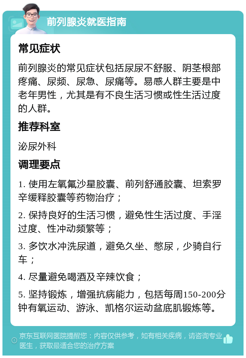 前列腺炎就医指南 常见症状 前列腺炎的常见症状包括尿尿不舒服、阴茎根部疼痛、尿频、尿急、尿痛等。易感人群主要是中老年男性，尤其是有不良生活习惯或性生活过度的人群。 推荐科室 泌尿外科 调理要点 1. 使用左氧氟沙星胶囊、前列舒通胶囊、坦索罗辛缓释胶囊等药物治疗； 2. 保持良好的生活习惯，避免性生活过度、手淫过度、性冲动频繁等； 3. 多饮水冲洗尿道，避免久坐、憋尿，少骑自行车； 4. 尽量避免喝酒及辛辣饮食； 5. 坚持锻炼，增强抗病能力，包括每周150-200分钟有氧运动、游泳、凯格尔运动盆底肌锻炼等。