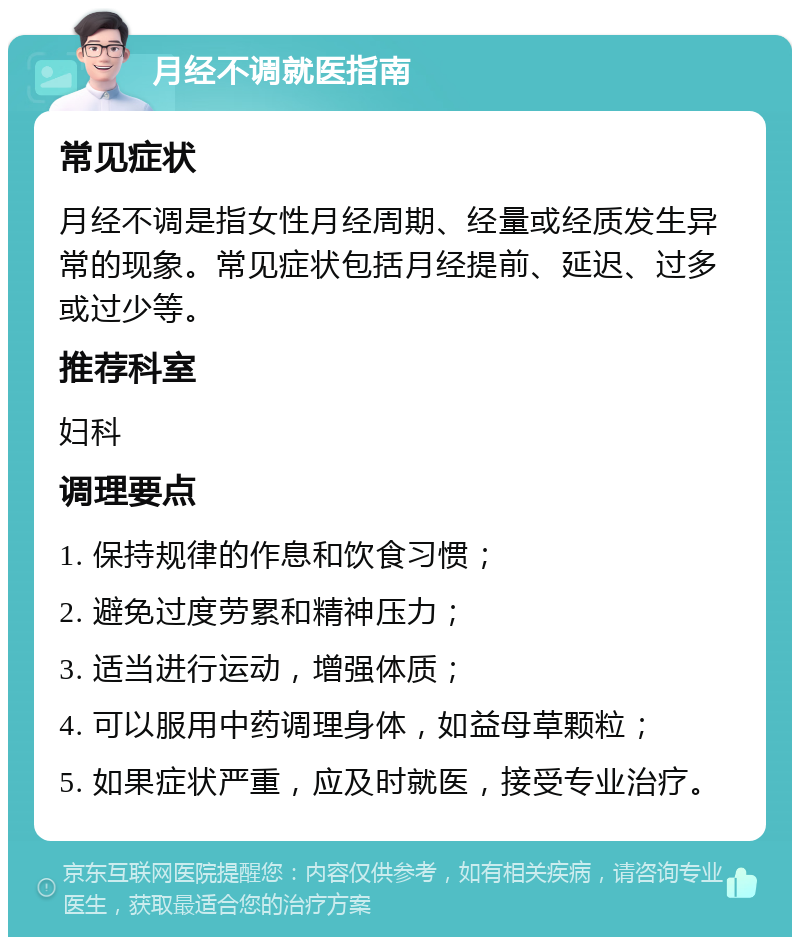 月经不调就医指南 常见症状 月经不调是指女性月经周期、经量或经质发生异常的现象。常见症状包括月经提前、延迟、过多或过少等。 推荐科室 妇科 调理要点 1. 保持规律的作息和饮食习惯； 2. 避免过度劳累和精神压力； 3. 适当进行运动，增强体质； 4. 可以服用中药调理身体，如益母草颗粒； 5. 如果症状严重，应及时就医，接受专业治疗。