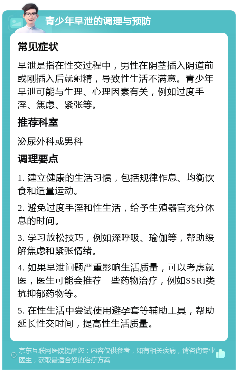 青少年早泄的调理与预防 常见症状 早泄是指在性交过程中，男性在阴茎插入阴道前或刚插入后就射精，导致性生活不满意。青少年早泄可能与生理、心理因素有关，例如过度手淫、焦虑、紧张等。 推荐科室 泌尿外科或男科 调理要点 1. 建立健康的生活习惯，包括规律作息、均衡饮食和适量运动。 2. 避免过度手淫和性生活，给予生殖器官充分休息的时间。 3. 学习放松技巧，例如深呼吸、瑜伽等，帮助缓解焦虑和紧张情绪。 4. 如果早泄问题严重影响生活质量，可以考虑就医，医生可能会推荐一些药物治疗，例如SSRI类抗抑郁药物等。 5. 在性生活中尝试使用避孕套等辅助工具，帮助延长性交时间，提高性生活质量。