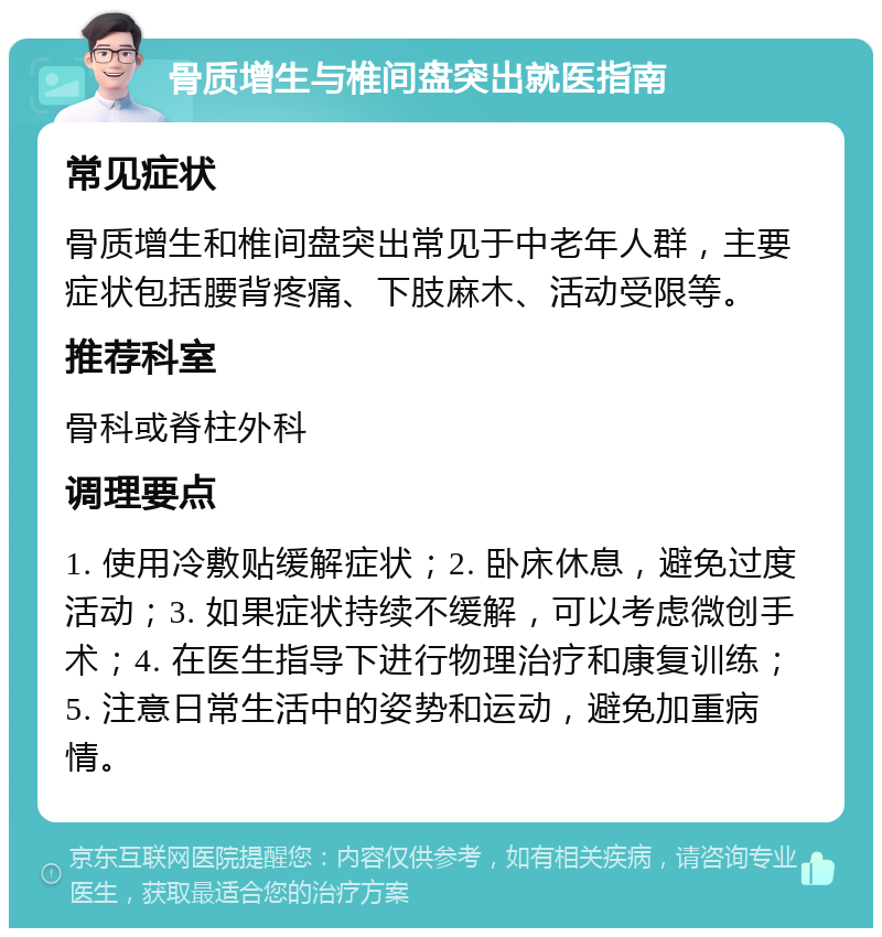 骨质增生与椎间盘突出就医指南 常见症状 骨质增生和椎间盘突出常见于中老年人群，主要症状包括腰背疼痛、下肢麻木、活动受限等。 推荐科室 骨科或脊柱外科 调理要点 1. 使用冷敷贴缓解症状；2. 卧床休息，避免过度活动；3. 如果症状持续不缓解，可以考虑微创手术；4. 在医生指导下进行物理治疗和康复训练；5. 注意日常生活中的姿势和运动，避免加重病情。