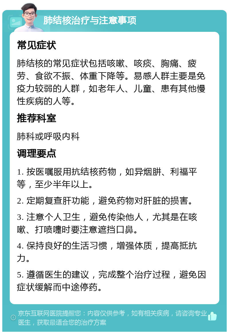 肺结核治疗与注意事项 常见症状 肺结核的常见症状包括咳嗽、咳痰、胸痛、疲劳、食欲不振、体重下降等。易感人群主要是免疫力较弱的人群，如老年人、儿童、患有其他慢性疾病的人等。 推荐科室 肺科或呼吸内科 调理要点 1. 按医嘱服用抗结核药物，如异烟肼、利福平等，至少半年以上。 2. 定期复查肝功能，避免药物对肝脏的损害。 3. 注意个人卫生，避免传染他人，尤其是在咳嗽、打喷嚏时要注意遮挡口鼻。 4. 保持良好的生活习惯，增强体质，提高抵抗力。 5. 遵循医生的建议，完成整个治疗过程，避免因症状缓解而中途停药。