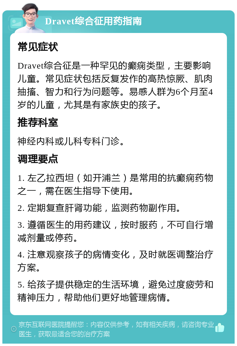 Dravet综合征用药指南 常见症状 Dravet综合征是一种罕见的癫痫类型，主要影响儿童。常见症状包括反复发作的高热惊厥、肌肉抽搐、智力和行为问题等。易感人群为6个月至4岁的儿童，尤其是有家族史的孩子。 推荐科室 神经内科或儿科专科门诊。 调理要点 1. 左乙拉西坦（如开浦兰）是常用的抗癫痫药物之一，需在医生指导下使用。 2. 定期复查肝肾功能，监测药物副作用。 3. 遵循医生的用药建议，按时服药，不可自行增减剂量或停药。 4. 注意观察孩子的病情变化，及时就医调整治疗方案。 5. 给孩子提供稳定的生活环境，避免过度疲劳和精神压力，帮助他们更好地管理病情。