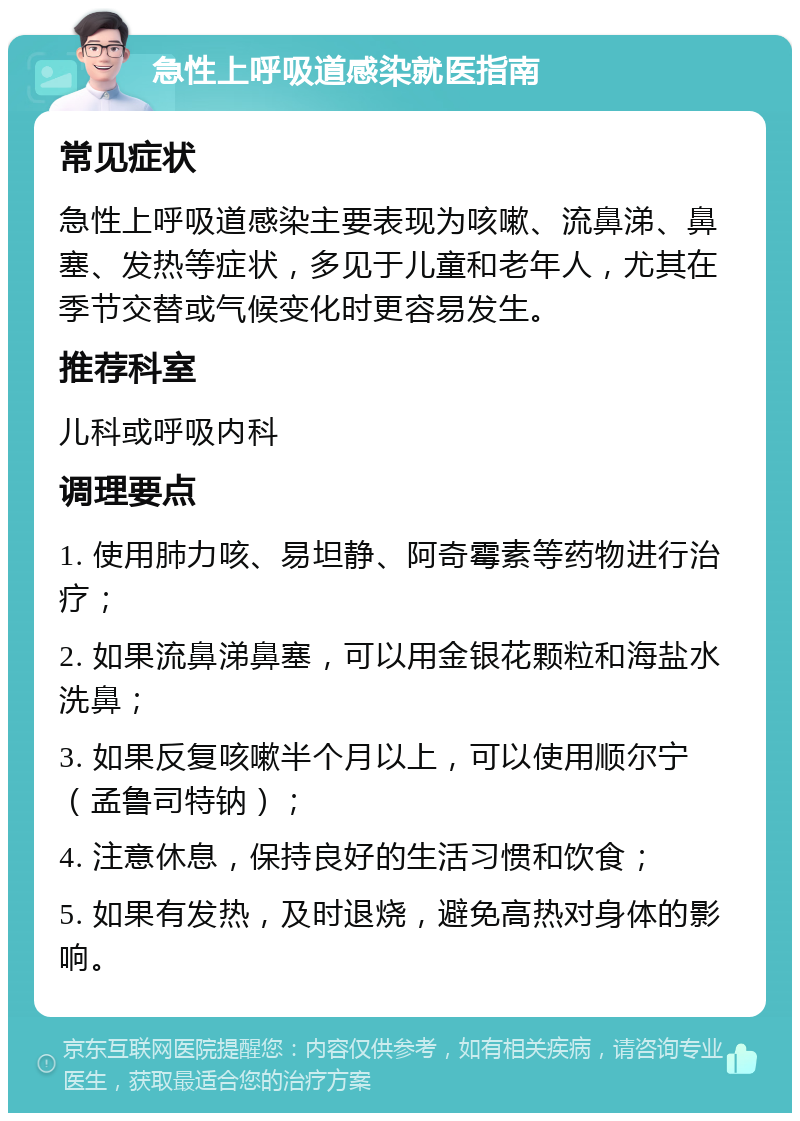 急性上呼吸道感染就医指南 常见症状 急性上呼吸道感染主要表现为咳嗽、流鼻涕、鼻塞、发热等症状，多见于儿童和老年人，尤其在季节交替或气候变化时更容易发生。 推荐科室 儿科或呼吸内科 调理要点 1. 使用肺力咳、易坦静、阿奇霉素等药物进行治疗； 2. 如果流鼻涕鼻塞，可以用金银花颗粒和海盐水洗鼻； 3. 如果反复咳嗽半个月以上，可以使用顺尔宁（孟鲁司特钠）； 4. 注意休息，保持良好的生活习惯和饮食； 5. 如果有发热，及时退烧，避免高热对身体的影响。