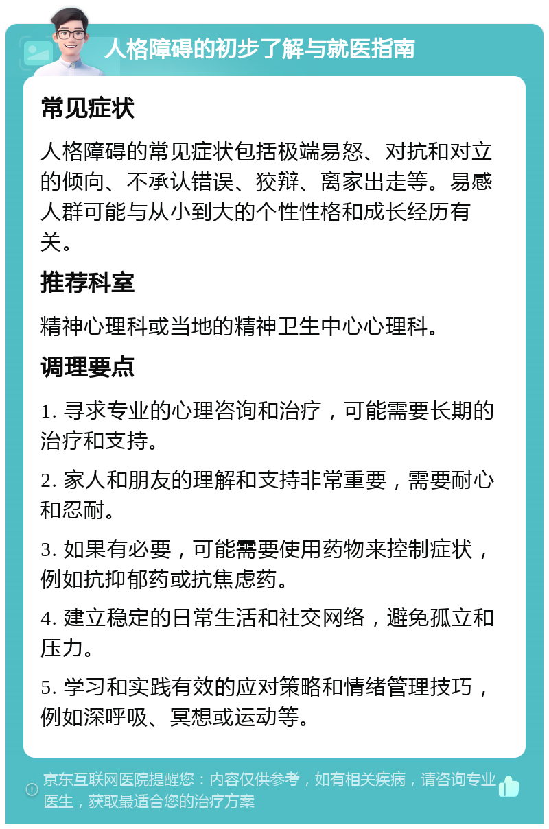 人格障碍的初步了解与就医指南 常见症状 人格障碍的常见症状包括极端易怒、对抗和对立的倾向、不承认错误、狡辩、离家出走等。易感人群可能与从小到大的个性性格和成长经历有关。 推荐科室 精神心理科或当地的精神卫生中心心理科。 调理要点 1. 寻求专业的心理咨询和治疗，可能需要长期的治疗和支持。 2. 家人和朋友的理解和支持非常重要，需要耐心和忍耐。 3. 如果有必要，可能需要使用药物来控制症状，例如抗抑郁药或抗焦虑药。 4. 建立稳定的日常生活和社交网络，避免孤立和压力。 5. 学习和实践有效的应对策略和情绪管理技巧，例如深呼吸、冥想或运动等。