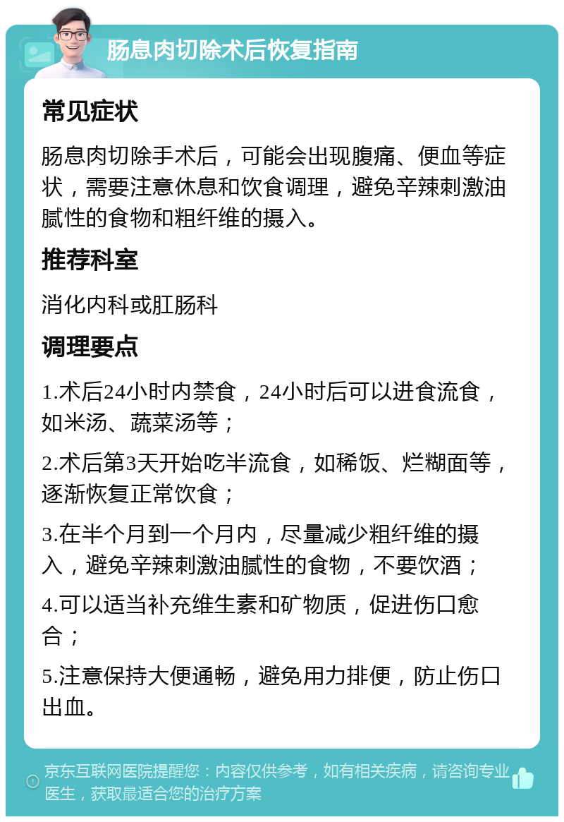 肠息肉切除术后恢复指南 常见症状 肠息肉切除手术后，可能会出现腹痛、便血等症状，需要注意休息和饮食调理，避免辛辣刺激油腻性的食物和粗纤维的摄入。 推荐科室 消化内科或肛肠科 调理要点 1.术后24小时内禁食，24小时后可以进食流食，如米汤、蔬菜汤等； 2.术后第3天开始吃半流食，如稀饭、烂糊面等，逐渐恢复正常饮食； 3.在半个月到一个月内，尽量减少粗纤维的摄入，避免辛辣刺激油腻性的食物，不要饮酒； 4.可以适当补充维生素和矿物质，促进伤口愈合； 5.注意保持大便通畅，避免用力排便，防止伤口出血。