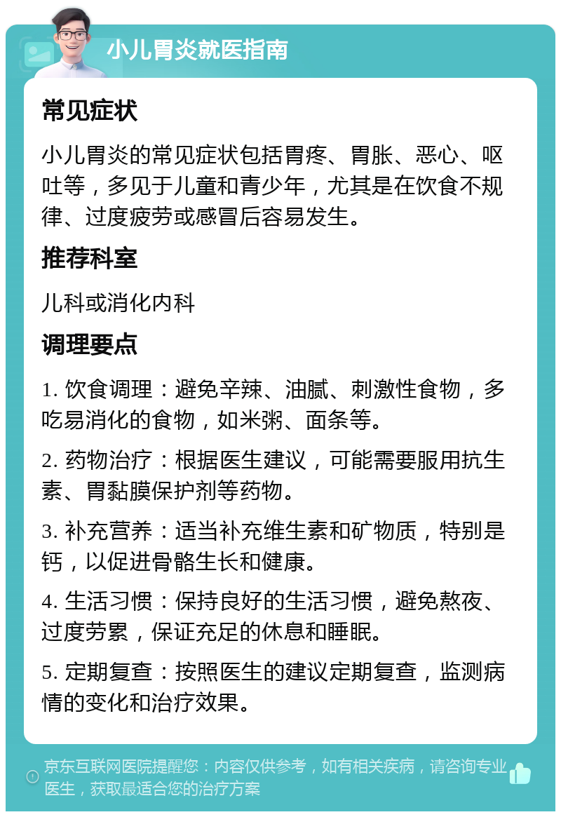 小儿胃炎就医指南 常见症状 小儿胃炎的常见症状包括胃疼、胃胀、恶心、呕吐等，多见于儿童和青少年，尤其是在饮食不规律、过度疲劳或感冒后容易发生。 推荐科室 儿科或消化内科 调理要点 1. 饮食调理：避免辛辣、油腻、刺激性食物，多吃易消化的食物，如米粥、面条等。 2. 药物治疗：根据医生建议，可能需要服用抗生素、胃黏膜保护剂等药物。 3. 补充营养：适当补充维生素和矿物质，特别是钙，以促进骨骼生长和健康。 4. 生活习惯：保持良好的生活习惯，避免熬夜、过度劳累，保证充足的休息和睡眠。 5. 定期复查：按照医生的建议定期复查，监测病情的变化和治疗效果。