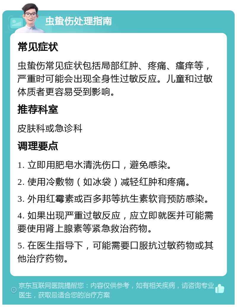 虫蛰伤处理指南 常见症状 虫蛰伤常见症状包括局部红肿、疼痛、瘙痒等，严重时可能会出现全身性过敏反应。儿童和过敏体质者更容易受到影响。 推荐科室 皮肤科或急诊科 调理要点 1. 立即用肥皂水清洗伤口，避免感染。 2. 使用冷敷物（如冰袋）减轻红肿和疼痛。 3. 外用红霉素或百多邦等抗生素软膏预防感染。 4. 如果出现严重过敏反应，应立即就医并可能需要使用肾上腺素等紧急救治药物。 5. 在医生指导下，可能需要口服抗过敏药物或其他治疗药物。