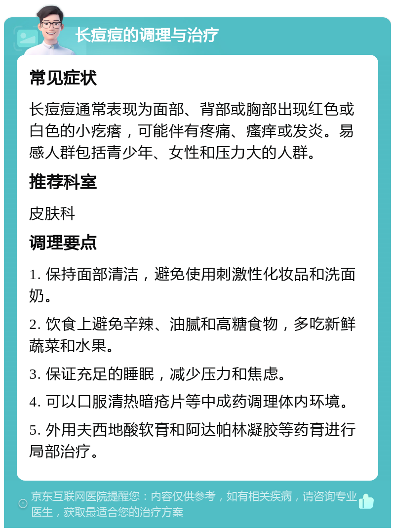 长痘痘的调理与治疗 常见症状 长痘痘通常表现为面部、背部或胸部出现红色或白色的小疙瘩，可能伴有疼痛、瘙痒或发炎。易感人群包括青少年、女性和压力大的人群。 推荐科室 皮肤科 调理要点 1. 保持面部清洁，避免使用刺激性化妆品和洗面奶。 2. 饮食上避免辛辣、油腻和高糖食物，多吃新鲜蔬菜和水果。 3. 保证充足的睡眠，减少压力和焦虑。 4. 可以口服清热暗疮片等中成药调理体内环境。 5. 外用夫西地酸软膏和阿达帕林凝胶等药膏进行局部治疗。